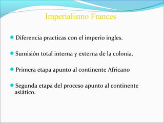 Diferencia practicas con el imperio ingles.
Sumisión total interna y externa de la colonia.
Primera etapa apunto al continente Africano
Segunda etapa del proceso apunto al continente
asiático.
Imperialismo Frances
 