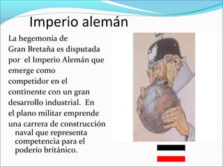 Imperio alemán
La hegemonía de
Gran Bretaña es disputada
por el Imperio Alemán que
emerge como
competidor en el
continente con un gran
desarrollo industrial. En
el plano militar emprende
una carrera de construcción
naval que representa
competencia para el
poderío británico.
 