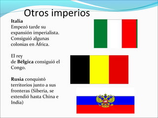 Otros imperios
Italia
Empezó tarde su
expansión imperialista.
Consiguió algunas
colonias en África.
El rey
de Bélgica consiguió el
Congo.
Rusia conquistó
territorios junto a sus
fronteras (Siberia, se
extendió hasta China e
India)
 