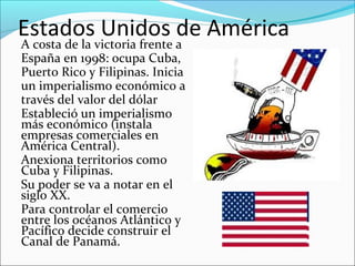 Estados Unidos de América
A costa de la victoria frente a
España en 1998: ocupa Cuba,
Puerto Rico y Filipinas. Inicia
un imperialismo económico a
través del valor del dólar
Estableció un imperialismo
más económico (instala
empresas comerciales en
América Central).
Anexiona territorios como
Cuba y Filipinas.
Su poder se va a notar en el
siglo XX.
Para controlar el comercio
entre los océanos Atlántico y
Pacífico decide construir el
Canal de Panamá.
 