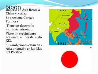 JapónImperio en Asia frente a
China y Rusia.
Se anexiona Corea y
Formosa
Tiene un desarrollo
industrial atrasado.
Tiene un crecimiento
acelerado a fines del siglo
XIX.
Sus ambiciones están en el
Asia oriental y en las islas
del Pacífico
 