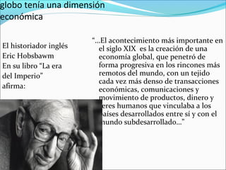 globo tenía una dimensión
económica
El historiador inglés
Eric Hobsbawm
En su libro “La era
del Imperio”
afirma:
“…El acontecimiento más importante en
el siglo XIX es la creación de una
economía global, que penetró de
forma progresiva en los rincones más
remotos del mundo, con un tejido
cada vez más denso de transacciones
económicas, comunicaciones y
movimiento de productos, dinero y
seres humanos que vinculaba a los
países desarrollados entre sí y con el
mundo subdesarrollado…”
 