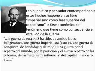 Lenin, político y pensador contemporáneo a
estos hechos expone en su libro
“Imperialismo como fase superior del
capitalismo” la fase económica del
fenómeno que tiene como consecuencia el
estallido de la guerra
“…la guerra de 1914-1918 ha sido, de ambos lados
beligerantes, una guerra imperialista (esto es, una guerra de
conquista, de bandidaje y de robo), una guerra por el
reparto del mundo, por la partición y el nuevo reparto de las
colonias, de las "esferas de influencia" del capital financiero,
etc.…”
 