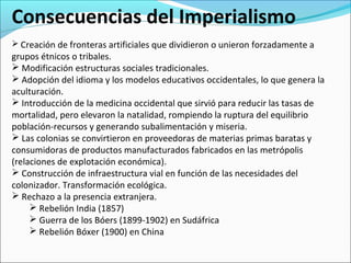 Consecuencias del Imperialismo
 Creación de fronteras artificiales que dividieron o unieron forzadamente a
grupos étnicos o tribales.
 Modificación estructuras sociales tradicionales.
 Adopción del idioma y los modelos educativos occidentales, lo que genera la
aculturación.
 Introducción de la medicina occidental que sirvió para reducir las tasas de
mortalidad, pero elevaron la natalidad, rompiendo la ruptura del equilibrio
población-recursos y generando subalimentación y miseria.
 Las colonias se convirtieron en proveedoras de materias primas baratas y
consumidoras de productos manufacturados fabricados en las metrópolis
(relaciones de explotación económica).
 Construcción de infraestructura vial en función de las necesidades del
colonizador. Transformación ecológica.
 Rechazo a la presencia extranjera.
 Rebelión India (1857)
 Guerra de los Bóers (1899-1902) en Sudáfrica
 Rebelión Bóxer (1900) en China
 