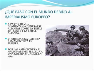 ¿QUÉ PASÓ CON EL MUNDO DEBIDO AL
IMPERIALISMO EUROPEO?
A PARTIR DE 1870
COMIENZAN A GENERARSE
ALIANZAS COMO LA TRIPLE
ENTRENTE Y LA TRIPLE
ALIANZA.
COMIENZA UNA CARRERA
ARMAMENTISTA EN
EUROPA.
POR LAS AMBICIONES Y EL
NACIONALISMO SE LLEGA A
UNA GUERRA MUNDIAL EN
1914.
 