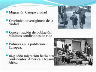 Migración Campo ciudad
Crecimiento vertiginoso de la
ciudad
Concentración de población.
Mínimas condiciones de vida
Pobreza en la población
Europea.
1845 1880 migración hacia otros
continentes. America, Oceanía y
África.
 