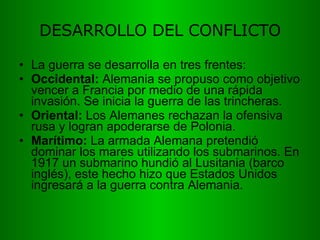 DESARROLLO DEL CONFLICTO La guerra se desarrolla en tres frentes: Occidental:  Alemania se propuso como objetivo vencer a Francia por medio de una rápida invasión. Se inicia la guerra de las trincheras. Oriental:  Los Alemanes rechazan la ofensiva rusa y logran apoderarse de Polonia.  Marítimo:  La armada Alemana pretendió dominar los mares utilizando los submarinos. En 1917 un submarino hundió al Lusitania (barco inglés), este hecho hizo que Estados Unidos ingresará a la guerra contra Alemania. 