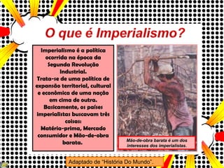 Imperialismo é a política ocorrida na época da Segunda Revolução Industrial. Trata-se de uma política de expansão territorial, cultural e econômica de uma nação em cima de outra. Basicamente, os países imperialistas buscavam três coisas: Matéria-prima, Mercado consumidor e Mão-de-obra barata.  Adaptado de “História Do Mundo”. Mão-de-obra barata é um dos interesses dos imperialistas . 
