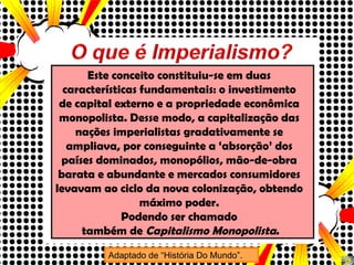 Este conceito constituiu-se em duas características fundamentais: o investimento de capital externo e a propriedade econômica monopolista. Desse modo, a capitalização das nações imperialistas gradativamente se ampliava, por conseguinte a ‘absorção’ dos países dominados, monopólios, mão-de-obra barata e abundante e mercados consumidores levavam ao ciclo da nova colonização, obtendo máximo poder. Podendo ser chamado também de  Capitalismo Monopolista . Adaptado de “História Do Mundo”. 