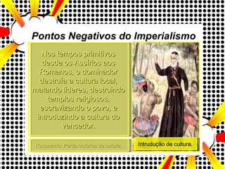 Resumindo: Perda histórica de cultura. Nos tempos primitivos desde os Assírios aos Romanos, o dominador destruía a cultura local, matando lideres, destruindo templos religiosos, escravizando o povo, e introduzindo a cultura do vencedor. Pontos Negativos do Imperialismo Intrudução de cultura. 
