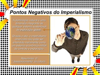 Pontos Negativos do Imperialismo A dominação cultural é uma dimensão integrante de qualquer sistema sustentável de  exploração   global .  Graças a isto, o imperialismo americano não pode ser entendido meramente como um sistema econômico-militar de controle e exploração. Resumindo: O “desaparecimento” da cultura. 