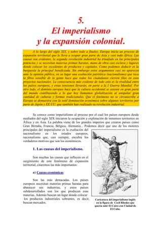 5.
               El imperialismo
          y la expansión colonial.
       A lo largo del siglo XIX, y sobre todo a finales, Europa inicia un proceso de
expansión territorial que le lleva a ocupar gran parte de Asia y casi toda África. Las
causas son evidentes, la segunda revolución industrial ha triunfado en las principales
potencias y se necesitan materias primas baratas, mano de obra casi esclava y lugares
donde colocar los excedentes de productos y capitales. Como podemos deducir es la
burguesía la principal beneficiada. Sin embargo estos argumentos casi no aparecen
ante la opinión pública, en su lugar una exaltación patriótica (nacionalismo) que toca
la fibra sensible de la gente hace que todos los ciudadanos cierren filas en esos
proyectos nacionales. La consecuencia más evidente de todo esto es la rivalidad entre
los países europeos, y estas tensiones llevarán, en parte a la I Guerra Mundial. Por
otro lado, el dominio europeo hace que la cultura occidental se asiente en gran parte
del mundo contibuyendo a lo que hoy llamamos globalización al aniquilar gran
cantidad de culturas y formas tradicionales. Que el fenómeno no se circunscribe a
Europa se demuestra con la sutil dominación económica sobre algunos territorios por
parte de Japón y EE.UU. que también han realizado su revolución industrial.


       Se conoce como imperialismo al proceso por el cual los países europeos desde
mediados del siglo XIX iniciaron la ocupación y explotación de inmensos territorios en
África y en Asia. La palabra viene de los grandes imperios que crearon países como
Gran Bretaña, Francia, Bélgica, Alemania... Podemos decir que uno de los motores
principales del imperialismo es la exaltación del
nacionalismo en los estados europeos,
nacionalismo que, casi siempre, encubre los
verdaderos motivos que son los económicos.

       1. Las causas del imperialismo.

         Son muchas las causas que influyen en el
surgimiento de este fenómeno de expansión
territorial, citaremos las más importantes:

       a) Causas económicas

       Son las más destacadas. Los países
europeos necesitan materias primas baratas para
abastecer sus industrias, y estos países
subdesarrollados son los que producen esas
materias. Además buscan un lugar donde colocar
 los productos industriales sobrantes, es decir,     Caricatura del imperialismo inglés
buscan mercados.                                      en la figura de Cecil Rhodes que
                                                     quería unir El Cairo con Ciudad de
                                                                   El Cabo.
 