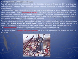 5. El imperialismo de Estados Unidos5. El imperialismo de Estados Unidos
Tras el gran crecimiento económico de los Estados Unidos a finales del XIX y el intenso
proteccionismo europeo fue necesario buscar nuevos mercados y practicar una política
expansionista.
Las bases ideológicas y la justificación vinieron de la aplicación de la teoría de la supervivencia
de las especies de Darwin (Darwinismo social). USA debía competir encarnizadamente con otras
naciones para sobrevivir en el contexto internacional. La opinión mayoritaria defendió que el
continente americano era su espacio natural de expansión y que Estados Unidos podía, y debía,
intervenir en cualquier lugar para defender sus intereses.
En 1823, el presidente James Monroe lanzó la idea del destino manifiesto que se ha simplificado
en la frase "América para los americanos", y que en la práctica significaba la vocación de la
potencia norteamericana por dominar todo su hemisferio relevando a los Estados europeos.
La "doctrina Monroe" fue dando importantes pasos durante todo el siglo XIX.
La “Big stick politic” (política del gran garrote) de Theodore Roosevelt fue otra de las vías de
actuación.
 