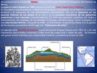 Se comenzó con la compra de Alaska a Rusia (1867) para controlar la navegación del Estrecho de
Bering.
La guerra contra España en 1898, supuso el control de Cuba, Puerto Rico y Filipinas.
El colonialismo estadounidense, a diferencia del europeo y del japonés, no se basó en la conquista
territorial y la imposición de una administración metropolitana, sino por la injerencia en los
asuntos internos de los países de la zona y en la sumisión económica de los gobiernos
autóctonos a sus intereses (neocolonialismo). En todas las pequeñas repúblicas del Caribe y
Centroamérica, los intereses de las grandes compañías norteamericanas fueron protegidos por
una intervención directa, incluyendo la militar, en la formación de gobiernos títeres o en la gestión
de los asuntos económicos, dando lugar a la “Diplomacia del dólar”.
Un ejemplo sería el Canal de Panamá, construido por los Estados Unidos entre 1901-14, y de vital
importancia para el tráfico comercial y militar entre las costas Este y Oeste del país. Se fomentó
una guerra contra Colombia para independizar Panamá y someterla al control de USA.
 
