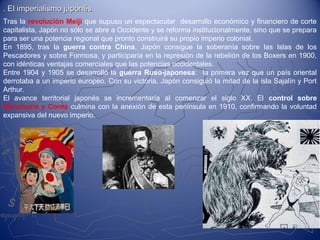 . El imperialismo japonés. El imperialismo japonés
Tras la revolución Meiji que supuso un espectacular desarrollo económico y financiero de corte
capitalista, Japón no sólo se abre a Occidente y se reforma institucionalmente, sino que se prepara
para ser una potencia regional que pronto construirá su propio imperio colonial.
En 1895, tras la guerra contra China, Japón consigue la soberanía sobre las Islas de los
Pescadores y sobre Formosa, y participaría en la represión de la rebelión de los Boxers en 1900,
con idénticas ventajas comerciales que las potencias occidentales.
Entre 1904 y 1905 se desarrolló la guerra Ruso-japonesa: la primera vez que un país oriental
derrotaba a un imperio europeo. Con su victoria, Japón consiguió la mitad de la isla Sajalín y Port
Arthur.
El avance territorial japonés se incrementaría al comenzar el siglo XX. El control sobre
Manchuria y Corea culmina con la anexión de esta península en 1910, confirmando la voluntad
expansiva del nuevo imperio.
 