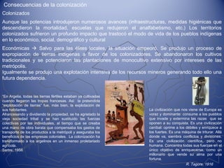 Consecuencias de la colonización
La civilización que nos viene de Europa es
voraz y dominante: consume a los pueblos
que invade y extermina las razas que se
oponen a su conquista. Es una civilización
caníbal: oprime a los débiles y enriquece a
los fuertes. Es una máquina de triturar. Allá
donde va, siembra conflictos y divisiones.
Es una civilización científica, pero no
humana. Concentra todas sus fuerzas en el
único objetivo de enriquecerse, como un
millonario que vende su alma por una
fortuna.
R. Tagore, 1916
Aunque las potencias introdujeron numerosos avances (infraestructuras, medidas higiénicas que
descendieron la mortalidad, escuelas que redujeron el analfabetismo, etc.) Los territorios
colonizados sufrieron un profundo impacto que trastocó el modo de vida de los pueblos indígenas
en lo económico, social, demográfico y cultural
Económicas  Salvo para las élites locales, la situación empeoró. Se produjo un proceso de
expropiación de tierras indígenas a favor de los colonizadores. Se abandonaron los cultivos
tradicionales y se potenciaron las plantaciones de monocultivo extensivo por intereses de las
metrópolis.
Igualmente se produjo una explotación intensiva de los recursos mineros generando todo ello una
futura dependencia.
“En Argelia, todas las tierras fértiles estaban ya cultivadas
cuando llegaron las tropas francesas. Así la pretendida
“explotación de tierras” fue, más bien, la explotación de
sus habitantes.
Afrancesando y dividiendo la propiedad, se ha agrietado la
vieja sociedad tribal y se han sustituido las fuerzas
colectivas por las individuales, al tiempo que se creaba
una mano de obra barata que compensaba los gastos de
transporte de los productos a la metrópoli y aseguraba los
beneficios de las empresas coloniales. La colonización ha
transformado a los argelinos en un inmenso proletariado
agrícola.
Sartre, 1956
Colonizados
 
