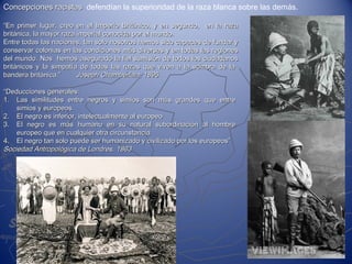 Concepciones racistasConcepciones racistas defendían la superioridad de la raza blanca sobre las demás.
““En primer lugar, creo en el Imperio Británico, y en segundo, en la razaEn primer lugar, creo en el Imperio Británico, y en segundo, en la raza
británica, la mayor raza imperial conocida por el mundo.británica, la mayor raza imperial conocida por el mundo.
Entre todas las naciones, tan solo nosotros hemos sido capaces de fundar yEntre todas las naciones, tan solo nosotros hemos sido capaces de fundar y
conservar colonias en las condiciones más diversas y en todas las regionesconservar colonias en las condiciones más diversas y en todas las regiones
del mundo. Nos hemos asegurado la fiel sumisión de todos los ciudadanosdel mundo. Nos hemos asegurado la fiel sumisión de todos los ciudadanos
británicos y la simpatía de todas las razas que viven a la sombra de labritánicos y la simpatía de todas las razas que viven a la sombra de la
bandera británica.”bandera británica.” Joseph Chamberlain, 1895Joseph Chamberlain, 1895
““Deducciones generales:Deducciones generales:
1.1. Las similitudes entre negros y simios son más grandes que entreLas similitudes entre negros y simios son más grandes que entre
simios y europeos.simios y europeos.
2.2. El negro es inferior, intelectualmente al europeoEl negro es inferior, intelectualmente al europeo
3.3. El negro es más humano en su natural subordinación al hombreEl negro es más humano en su natural subordinación al hombre
europeo que en cualquier otra circunstanciaeuropeo que en cualquier otra circunstancia
4.4. El negro tan solo puede ser humanizado y civilizado por los europeos”El negro tan solo puede ser humanizado y civilizado por los europeos”
Sociedad Antropológica de Londres, 1863Sociedad Antropológica de Londres, 1863
 