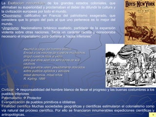 La Exaltación nacionalistaExaltación nacionalista de los grandes estados coloniales, que
afirmaban su superioridad y proclamaban el deber de difundir la cultura y
la civilización europeas por todo el mundo.
•Chovinismo: calificativo en Francia del patriotismo exagerado, que
considera que lo propio del país al que uno pertenece es lo mejor del
mundo.
•Jingoísmo: Nacionalismo británico exaltado, partidario de la expansión
violenta sobre otras naciones. Tenía un carácter racista y consideraba
necesario el imperialismo para dominar a “razas inferiores”
Asumid la carga del hombre blanco,Asumid la carga del hombre blanco,
Enviad a los mejores de vuestros muchachos,Enviad a los mejores de vuestros muchachos,
dirigid vuestros hijos al exiliodirigid vuestros hijos al exilio
para que ellos sean los servidores de suspara que ellos sean los servidores de sus
cautivos,cautivos,
para que ellos velen, pesadamente ataviados,para que ellos velen, pesadamente ataviados,
sobre pueblos agitados y salvajes,sobre pueblos agitados y salvajes,
mitad demonios, mitad niñosmitad demonios, mitad niños
R. Kipling, 1899R. Kipling, 1899
CivilizarCivilizar  responsabilidad del hombre blanco de llevar el progreso y las buenas costumbres a los
pueblos inferiores
PaternalismoPaternalismo  Protector
EvangelizaciónEvangelización de pueblos primitivos e idólatras
Finalidad científicaFinalidad científica Muchas sociedades geográficas y científicas estimularon el colonialismo como
vía natural del proceso científico. Por ello se financiaron innumerables expediciones científicas y
antropológicas.
 