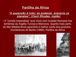 Partilha da África
“A expansão é tudo; se pudesse, anexaria os
planetas”. (Cecil Rhodes, inglês)
• A “corrida imperialista” teve início com invasão francesa nos
territórios da Argélia Tunísia e Marrocos. Quanto mais perto
do Mar Mediterrâneo garantiria a melhor saída dos produtos.
•Conferência de Berlim (1885)- Partilha da África
 