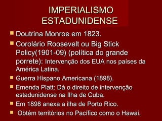 IMPERIALISMOIMPERIALISMO
ESTADUNIDENSEESTADUNIDENSE
 Doutrina Monroe em 1823.Doutrina Monroe em 1823.
 Corolário Roosevelt ou Big StickCorolário Roosevelt ou Big Stick
Policy(1901-09) (política do grandePolicy(1901-09) (política do grande
porrete):porrete): Intervenção dos EUA nos países daIntervenção dos EUA nos países da
América Latina.América Latina.
 Guerra Hispano Americana (1898).Guerra Hispano Americana (1898).
 Emenda Platt: Dá o direito de intervençãoEmenda Platt: Dá o direito de intervenção
estadunidense na Ilha de Cuba.estadunidense na Ilha de Cuba.
 Em 1898 anexa a ilha de Porto Rico.Em 1898 anexa a ilha de Porto Rico.
 Obtém territórios no Pacífico como o Hawai.Obtém territórios no Pacífico como o Hawai.
 