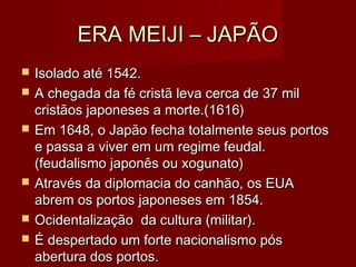 ERA MEIJI – JAPÃOERA MEIJI – JAPÃO
 Isolado até 1542.Isolado até 1542.
 A chegada da fé cristã leva cerca de 37 milA chegada da fé cristã leva cerca de 37 mil
cristãos japoneses a morte.(1616)cristãos japoneses a morte.(1616)
 Em 1648, o Japão fecha totalmente seus portosEm 1648, o Japão fecha totalmente seus portos
e passa a viver em um regime feudal.e passa a viver em um regime feudal.
(feudalismo japonês ou xogunato)(feudalismo japonês ou xogunato)
 Através da diplomacia do canhão, os EUAAtravés da diplomacia do canhão, os EUA
abrem os portos japoneses em 1854.abrem os portos japoneses em 1854.
 Ocidentalização da cultura (militar).Ocidentalização da cultura (militar).
 É despertado um forte nacionalismo pósÉ despertado um forte nacionalismo pós
abertura dos portos.abertura dos portos.
 