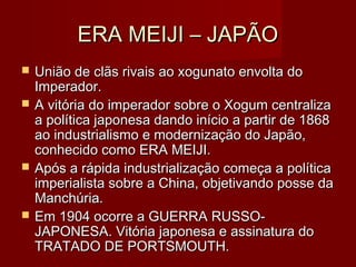 ERA MEIJI – JAPÃOERA MEIJI – JAPÃO
 União de clãs rivais ao xogunato envolta doUnião de clãs rivais ao xogunato envolta do
Imperador.Imperador.
 A vitória do imperador sobre o Xogum centralizaA vitória do imperador sobre o Xogum centraliza
a política japonesa dando início a partir de 1868a política japonesa dando início a partir de 1868
ao industrialismo e modernização do Japão,ao industrialismo e modernização do Japão,
conhecido como ERA MEIJI.conhecido como ERA MEIJI.
 Após a rápida industrialização começa a políticaApós a rápida industrialização começa a política
imperialista sobre a China, objetivando posse daimperialista sobre a China, objetivando posse da
Manchúria.Manchúria.
 Em 1904 ocorre a GUERRA RUSSO-Em 1904 ocorre a GUERRA RUSSO-
JAPONESA. Vitória japonesa e assinatura doJAPONESA. Vitória japonesa e assinatura do
TRATADO DE PORTSMOUTH.TRATADO DE PORTSMOUTH.
 