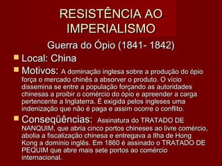 RESISTÊNCIA AORESISTÊNCIA AO
IMPERIALISMOIMPERIALISMO
Guerra do Ópio (1841- 1842)Guerra do Ópio (1841- 1842)
 Local: ChinaLocal: China
 Motivos:Motivos: A dominação inglesa sobre a produção do ópioA dominação inglesa sobre a produção do ópio
força o mercado chinês a absorver o produto. O vícioforça o mercado chinês a absorver o produto. O vício
dissemina se entre a população forçando as autoridadesdissemina se entre a população forçando as autoridades
chinesas a proibir o comércio do ópio e apreender a cargachinesas a proibir o comércio do ópio e apreender a carga
pertencente a Inglaterra. É exigida pelos ingleses umapertencente a Inglaterra. É exigida pelos ingleses uma
indenização que não é paga e assim ocorre o conflito.indenização que não é paga e assim ocorre o conflito.
 Conseqüências:Conseqüências: Assinatura do TRATADO DEAssinatura do TRATADO DE
NANQUIM, que abria cinco portos chineses ao livre comércio,NANQUIM, que abria cinco portos chineses ao livre comércio,
abolia a fiscalização chinesa e entregava a Ilha de Hongabolia a fiscalização chinesa e entregava a Ilha de Hong
Kong a domínio inglês. Em 1860 é assinado o TRATADO DEKong a domínio inglês. Em 1860 é assinado o TRATADO DE
PEQUIM que abre mais sete portos ao comércioPEQUIM que abre mais sete portos ao comércio
internacional.internacional.
 