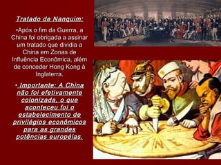 Tratado de Nanquim:Tratado de Nanquim:
•Após o fim da Guerra, aApós o fim da Guerra, a
China foi obrigada a assinarChina foi obrigada a assinar
um tratado que dividia aum tratado que dividia a
China em Zonas deChina em Zonas de
Influência Econômica, alémInfluência Econômica, além
de conceder Hong Kong àde conceder Hong Kong à
Inglaterra.Inglaterra.
• Importante: A ChinaImportante: A China
não foi efetivamentenão foi efetivamente
colonizada, o quecolonizada, o que
aconteceu foi oaconteceu foi o
estabelecimento deestabelecimento de
privilégios econômicosprivilégios econômicos
para as grandespara as grandes
potências européias.potências européias.
 