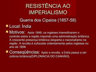 RESISTÊNCIA AORESISTÊNCIA AO
IMPERIALISMOIMPERIALISMO
Guerra dos Cipaios (1857-58)Guerra dos Cipaios (1857-58)
 Local: ÍndiaLocal: Índia
 Motivos:Motivos: Após 1848, os ingleses intensificaram oApós 1848, os ingleses intensificaram o
controle sobre a região impondo uma administração britânica.controle sobre a região impondo uma administração britânica.
A crescente presença britânica desperta o nacionalismo naA crescente presença britânica desperta o nacionalismo na
região. A revolta é sufocada violentamente pelos ingleses noregião. A revolta é sufocada violentamente pelos ingleses no
ano de 1858.ano de 1858.
 Conseqüências:Conseqüências: Após a revolta, a Índia passa a serApós a revolta, a Índia passa a ser
colônia britânica(DIPLOMACIA DO CANHÃO).colônia britânica(DIPLOMACIA DO CANHÃO).
 