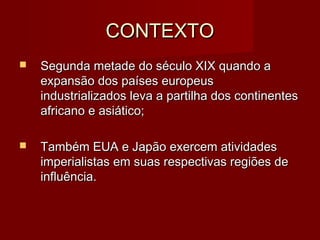 CONTEXTOCONTEXTO
 Segunda metade do século XIX quando aSegunda metade do século XIX quando a
expansão dos países europeusexpansão dos países europeus
industrializados leva a partilha dos continentesindustrializados leva a partilha dos continentes
africano e asiático;africano e asiático;
 Também EUA e Japão exercem atividadesTambém EUA e Japão exercem atividades
imperialistas em suas respectivas regiões deimperialistas em suas respectivas regiões de
influência.influência.
 