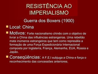 RESISTÊNCIA AORESISTÊNCIA AO
IMPERIALISMOIMPERIALISMO
Guerra dos Boxers (1900)Guerra dos Boxers (1900)
 Local: ChinaLocal: China
 Motivos:Motivos: Forte nacionalismo chinês com o objetivo deForte nacionalismo chinês com o objetivo de
livrar a China das influências estrangeiras. Uma rebeliãolivrar a China das influências estrangeiras. Uma rebelião
mata inúmeros estrangeiros que tem como represália amata inúmeros estrangeiros que tem como represália a
formação de uma Força Expedicionária Internacionalformação de uma Força Expedicionária Internacional
composta por Inglaterra, França, Alemanha, EUA, Rússia ecomposta por Inglaterra, França, Alemanha, EUA, Rússia e
Japão.Japão.
 Conseqüências:Conseqüências: A F.E.I subjuga a China e força oA F.E.I subjuga a China e força o
reconhecimento das concessões anteriores.reconhecimento das concessões anteriores.
 