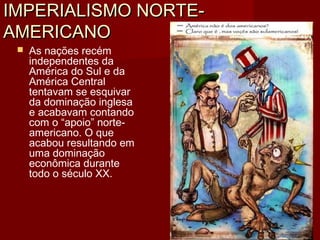 IMPERIALISMO NORTE-IMPERIALISMO NORTE-
AMERICANOAMERICANO
 As nações recém
independentes da
América do Sul e da
América Central
tentavam se esquivar
da dominação inglesa
e acabavam contando
com o “apoio” norte-
americano. O que
acabou resultando em
uma dominação
econômica durante
todo o século XX.
 