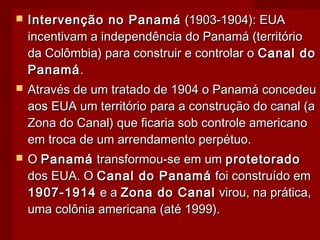  Intervenção no PanamáIntervenção no Panamá (1903-1904): EUA(1903-1904): EUA
incentivam a independência do Panamá (territórioincentivam a independência do Panamá (território
da Colômbia) para construir e controlar oda Colômbia) para construir e controlar o Canal doCanal do
PanamáPanamá..
 Através de um tratado de 1904 o Panamá concedeuAtravés de um tratado de 1904 o Panamá concedeu
aos EUA um território para a construção do canal (aaos EUA um território para a construção do canal (a
Zona do Canal) que ficaria sob controle americanoZona do Canal) que ficaria sob controle americano
em troca de um arrendamento perpétuo.em troca de um arrendamento perpétuo.
 OO PanamáPanamá transformou-se em umtransformou-se em um protetoradoprotetorado
dos EUA. Odos EUA. O Canal do PanamáCanal do Panamá foi construído emfoi construído em
1907-19141907-1914 e ae a Zona do CanalZona do Canal virou, na prática,virou, na prática,
uma colônia americana (até 1999).uma colônia americana (até 1999).
 
