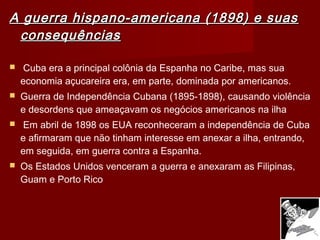 A guerra hispano-americana (1898) e suasA guerra hispano-americana (1898) e suas
consequênciasconsequências
  Cuba era a principal colônia da Espanha no Caribe, mas sua
economia açucareira era, em parte, dominada por americanos.
 Guerra de Independência Cubana (1895-1898), causando violência
e desordens que ameaçavam os negócios americanos na ilha
 Em abril de 1898 os EUA reconheceram a independência de Cuba
e afirmaram que não tinham interesse em anexar a ilha, entrando,
em seguida, em guerra contra a Espanha.
 Os Estados Unidos venceram a guerra e anexaram as Filipinas,
Guam e Porto Rico
 