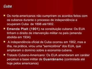 CubaCuba
 Os norte-americanos não cumpriram os acordos feitos com
os cubanos durante o processo de independência e
ocuparam Cuba de 1898 até1902.
 Emenda Platt (1901) na constituição cubana: Os EUA
tinham o direito de intervenção militar no país (emenda
abolida em 1934)
  A independência oficial de Cuba ocorreu em 1902, mas a
ilha, na prática, virou uma "semicolônia" dos EUA, que
ampliaram o domínio sobre a economia cubana.
 Tratado Cubano-Americano: Os EUA arrendaram em caráter
perpétuo a base militar de Guantánamo (controlada até
hoje pelos americanos)
 