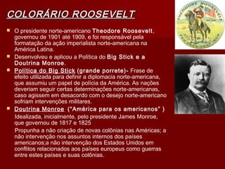 COLORÁRIO ROOSEVELTCOLORÁRIO ROOSEVELT
 O presidente norte-americano Theodore Roosevelt,
governou de 1901 até 1909, e foi responsável pela
formatação da ação imperialista norte-americana na
América Latina.
 Desenvolveu e aplicou a Política do Big Stick e a
Doutrina Monroe.
 Política do Big Stick (grande porrete)- Frase de
efeito utilizada para definir a diplomacia norte-americana,
que assumiu um papel de polícia da América. As nações
deveriam seguir certas determinações norte-americanas,
caso agissem em desacordo com o desejo norte-americano
sofriam intervenções militares.
 Doutrina Monroe (“América para os americanos” )
Idealizada, inicialmente, pelo presidente James Monroe,
que governou de 1817 e 1825
Propunha a não criação de novas colônias nas Américas; a
não intervenção nos assuntos internos dos países
americanos;a não intervenção dos Estados Unidos em
conflitos relacionados aos países europeus como guerras
entre estes países e suas colônias.
 