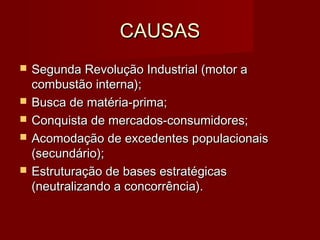 CAUSASCAUSAS
 Segunda Revolução Industrial (motor aSegunda Revolução Industrial (motor a
combustão interna);combustão interna);
 Busca de matéria-prima;Busca de matéria-prima;
 Conquista de mercados-consumidores;Conquista de mercados-consumidores;
 Acomodação de excedentes populacionaisAcomodação de excedentes populacionais
(secundário);(secundário);
 Estruturação de bases estratégicasEstruturação de bases estratégicas
(neutralizando a concorrência).(neutralizando a concorrência).
 