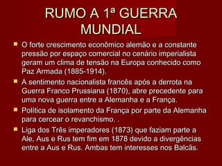 RUMO A 1ª GUERRARUMO A 1ª GUERRA
MUNDIALMUNDIAL
 O forte crescimento econômico alemão e a constanteO forte crescimento econômico alemão e a constante
pressão por espaço comercial no cenário imperialistapressão por espaço comercial no cenário imperialista
geram um clima de tensão na Europa conhecido comogeram um clima de tensão na Europa conhecido como
Paz Armada (1885-1914).Paz Armada (1885-1914).
 A sentimento nacionalista francês após a derrota naA sentimento nacionalista francês após a derrota na
Guerra Franco Prussiana (1870), abre precedente paraGuerra Franco Prussiana (1870), abre precedente para
uma nova guerra entre a Alemanha e a França.uma nova guerra entre a Alemanha e a França.
 Política de isolamento da França por parte da AlemanhaPolítica de isolamento da França por parte da Alemanha
para cercear o revanchismo. .para cercear o revanchismo. .
 Liga dos Três imperadores (1873) que faziam parte aLiga dos Três imperadores (1873) que faziam parte a
Ale, Aus e Rus tem fim em 1878 devido a divergênciasAle, Aus e Rus tem fim em 1878 devido a divergências
entre a Aus e Rus. Ambas tem interesses nos Balcãs.entre a Aus e Rus. Ambas tem interesses nos Balcãs.
 