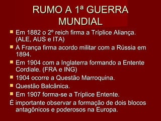 RUMO A 1ª GUERRARUMO A 1ª GUERRA
MUNDIALMUNDIAL
 Em 1882 o 2º reich firma a Tríplice Aliança.Em 1882 o 2º reich firma a Tríplice Aliança.
(ALE, AUS e ITA)(ALE, AUS e ITA)
 A França firma acordo militar com a Rússia emA França firma acordo militar com a Rússia em
1894.1894.
 Em 1904 com a Inglaterra formando a EntenteEm 1904 com a Inglaterra formando a Entente
Cordiale. (FRA e ING)Cordiale. (FRA e ING)
 1904 ocorre a Questão Marroquina.1904 ocorre a Questão Marroquina.
 Questão Balcânica.Questão Balcânica.
 Em 1907 forma-se a Tríplice Entente.Em 1907 forma-se a Tríplice Entente.
É importante observar a formação de dois blocosÉ importante observar a formação de dois blocos
antagônicos e poderosos na Europa.antagônicos e poderosos na Europa.
 