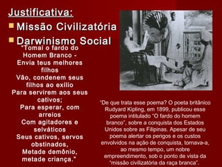 Justificativa:Justificativa:
 Missão CivilizatóriaMissão Civilizatória
 Darwinismo SocialDarwinismo Social
“Tomai o fardo do
Homem Branco -
Envia teus melhores
filhos
Vão, condenem seus
filhos ao exílio
Para servirem aos seus
cativos;
Para esperar, com
arreios
Com agitadores e
selváticos
Seus cativos, servos
obstinados,
Metade demônio,
metade criança.”
“De que trata esse poema? O poeta britânico
Rudyard Kipling, em 1899, publicou esse
poema intitulado “O fardo do homem
branco”, sobre a conquista dos Estados
Unidos sobre as Filipinas. Apesar de seu
poema alertar os perigos e os custos
envolvidos na ação de conquista, tornava-a,
ao mesmo tempo, um nobre
empreendimento, sob o ponto de vista da
“missão civilizatória da raça branca”.
 