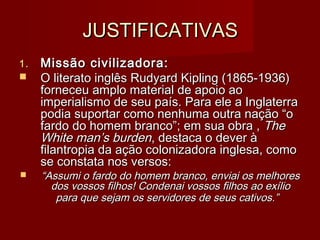 JUSTIFICATIVASJUSTIFICATIVAS
1.1. Missão civilizadora:Missão civilizadora:
 O literato inglês Rudyard Kipling (1865-1936)O literato inglês Rudyard Kipling (1865-1936)
forneceu amplo material de apoio aoforneceu amplo material de apoio ao
imperialismo de seu país. Para ele a Inglaterraimperialismo de seu país. Para ele a Inglaterra
podia suportar como nenhuma outra nação “opodia suportar como nenhuma outra nação “o
fardo do homem branco”; em sua obra ,fardo do homem branco”; em sua obra , TheThe
White man’s burdenWhite man’s burden, destaca o dever à, destaca o dever à
filantropia da ação colonizadora inglesa, comofilantropia da ação colonizadora inglesa, como
se constata nos versos:se constata nos versos:
 ““Assumi o fardo do homem branco, enviai os melhoresAssumi o fardo do homem branco, enviai os melhores
dos vossos filhos! Condenai vossos filhos ao exíliodos vossos filhos! Condenai vossos filhos ao exílio
para que sejam os servidores de seus cativos.”para que sejam os servidores de seus cativos.”
 