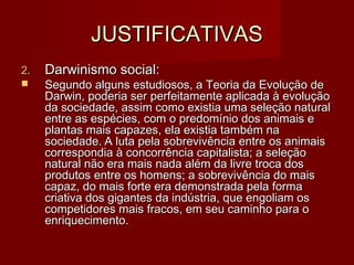 JUSTIFICATIVASJUSTIFICATIVAS
2.2. Darwinismo social:Darwinismo social:
 Segundo alguns estudiosos, a Teoria da Evolução deSegundo alguns estudiosos, a Teoria da Evolução de
Darwin, poderia ser perfeitamente aplicada à evoluçãoDarwin, poderia ser perfeitamente aplicada à evolução
da sociedade, assim como existia uma seleção naturalda sociedade, assim como existia uma seleção natural
entre as espécies, com o predomínio dos animais eentre as espécies, com o predomínio dos animais e
plantas mais capazes, ela existia também naplantas mais capazes, ela existia também na
sociedade.sociedade. A luta pela sobrevivência entre os animaisA luta pela sobrevivência entre os animais
correspondia à concorrência capitalista; a seleçãocorrespondia à concorrência capitalista; a seleção
natural não era mais nada além da livre troca dosnatural não era mais nada além da livre troca dos
produtos entre os homens; a sobrevivência do maisprodutos entre os homens; a sobrevivência do mais
capaz, do mais forte era demonstrada pela formacapaz, do mais forte era demonstrada pela forma
criativa dos gigantes da indústria, que engoliam oscriativa dos gigantes da indústria, que engoliam os
competidores mais fracos, em seu caminho para ocompetidores mais fracos, em seu caminho para o
enriquecimento.enriquecimento.
 