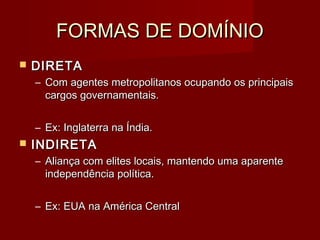 FORMAS DE DOMÍNIOFORMAS DE DOMÍNIO
 DIRETADIRETA
– Com agentes metropolitanos ocupando os principaisCom agentes metropolitanos ocupando os principais
cargos governamentais.cargos governamentais.
– Ex: Inglaterra na Índia.Ex: Inglaterra na Índia.
 INDIRETAINDIRETA
– Aliança com elites locais, mantendo uma aparenteAliança com elites locais, mantendo uma aparente
independência política.independência política.
– Ex: EUA na América CentralEx: EUA na América Central
 