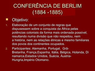 CONFERÊNCIA DE BERLIMCONFERÊNCIA DE BERLIM
(1884 -1885)(1884 -1885)
 Objetivo:Objetivo:
1.1. Elaboração de um conjunto de regras queElaboração de um conjunto de regras que
dispusessem sobre a conquista da África pelasdispusessem sobre a conquista da África pelas
potências coloniais da forma mais ordenada possível,potências coloniais da forma mais ordenada possível,
resultando numa divisão que não respeitou, nemresultando numa divisão que não respeitou, nem
a história, nem as relações étnicas e mesmo familiaresa história, nem as relações étnicas e mesmo familiares
dos povos dos continentes ocupados.dos povos dos continentes ocupados.
2.2. Participantes: Alemanha, Portugal,  Grã-Participantes: Alemanha, Portugal,  Grã-
Bretanha, França,Espanha, Itália, Bélgica, Holanda, DiBretanha, França,Espanha, Itália, Bélgica, Holanda, Di
namarca,Estados Unidos, Suécia, Áustria-namarca,Estados Unidos, Suécia, Áustria-
Hungria,Império Otomano.Hungria,Império Otomano.
 