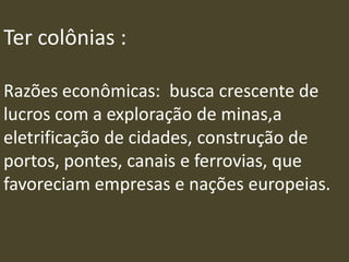 Ter colônias :
Razões econômicas: busca crescente de
lucros com a exploração de minas,a
eletrificação de cidades, construção de
portos, pontes, canais e ferrovias, que
favoreciam empresas e nações europeias.
 