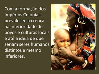 Com a formação dos
Impérios Coloniais,
prevaleceu a crença
na inferioridade de
povos e culturas locais
e até a ideia de que
seriam seres humanos
distintos e mesmo
inferiores.
 