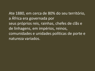 Ate 1880, em cerca de 80% do seu território,
a África era governada por
seus próprios reis, rainhas, chefes de clãs e
de linhagens, em impérios, reinos,
comunidades e unidades políticas de porte e
natureza variados.
 