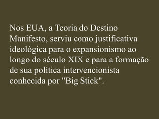 Nos EUA, a Teoria do Destino
Manifesto, serviu como justificativa
ideológica para o expansionismo ao
longo do século XIX e para a formação
de sua política intervencionista
conhecida por "Big Stick".
 