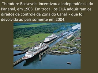 Theodore Rossevelt incentivou a independência do
Panamá, em 1903. Em troca , os EUA adquiriram os
direitos de controle da Zona do Canal - que foi
devolvida ao país somente em 2004.
 