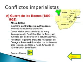 A) Guerra de los Boeres (1899 –
1902):
◦ África del Sur.
◦ Inglaterra contra Boeres o Africanders
(colonos holandeses y alemanes)
◦ Causa básica: descubrimiento de oro y
diamantes en la República libre de Transvaal
(fundada por los bôeres en la actual Sudáfrica).
◦ Resultado: Inglaterra anexa las Repúblicas de
Orange e Transvaal (fundadas por los boeres)
a las colonias de Cabo y Natal, fundando en
1910 la Unión Sudafricana.
◦ Guerras Zulues
volver
 